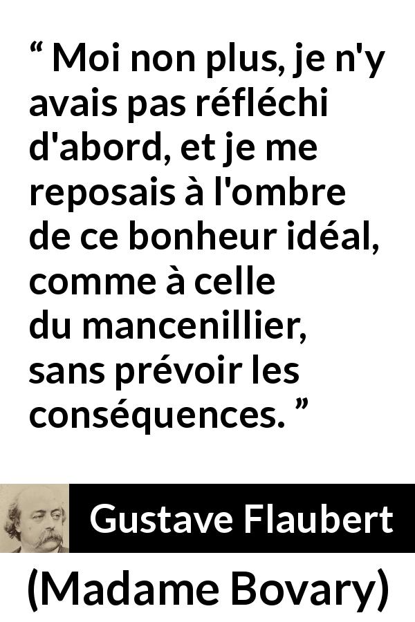 Citation de Gustave Flaubert sur le bonheur tirée de Madame Bovary - Moi non plus, je n'y avais pas réfléchi d'abord, et je me reposais à l'ombre de ce bonheur idéal, comme à celle du mancenillier, sans prévoir les conséquences.