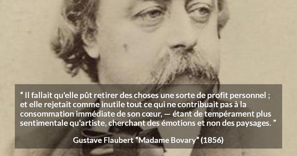 Citation de Gustave Flaubert sur le cœur tirée de Madame Bovary - Il fallait qu'elle pût retirer des choses une sorte de profit personnel ; et elle rejetait comme inutile tout ce qui ne contribuait pas à la consommation immédiate de son cœur, — étant de tempérament plus sentimentale qu'artiste, cherchant des émotions et non des paysages.