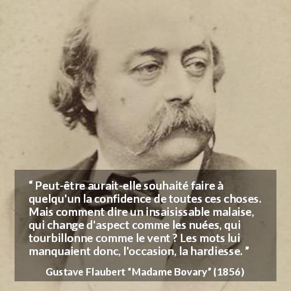 Citation de Gustave Flaubert sur le courage tirée de Madame Bovary - Peut-être aurait-elle souhaité faire à quelqu'un la confidence de toutes ces choses. Mais comment dire un insaisissable malaise, qui change d'aspect comme les nuées, qui tourbillonne comme le vent ? Les mots lui manquaient donc, l'occasion, la hardiesse.