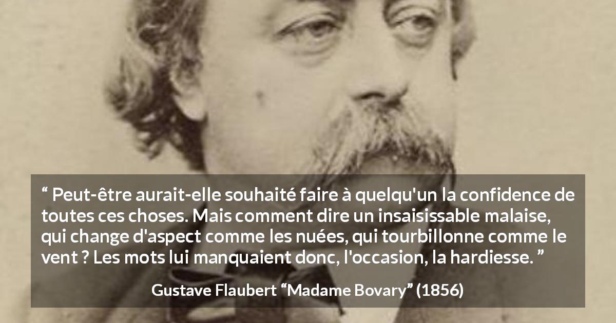 Citation de Gustave Flaubert sur le courage tirée de Madame Bovary - Peut-être aurait-elle souhaité faire à quelqu'un la confidence de toutes ces choses. Mais comment dire un insaisissable malaise, qui change d'aspect comme les nuées, qui tourbillonne comme le vent ? Les mots lui manquaient donc, l'occasion, la hardiesse.
