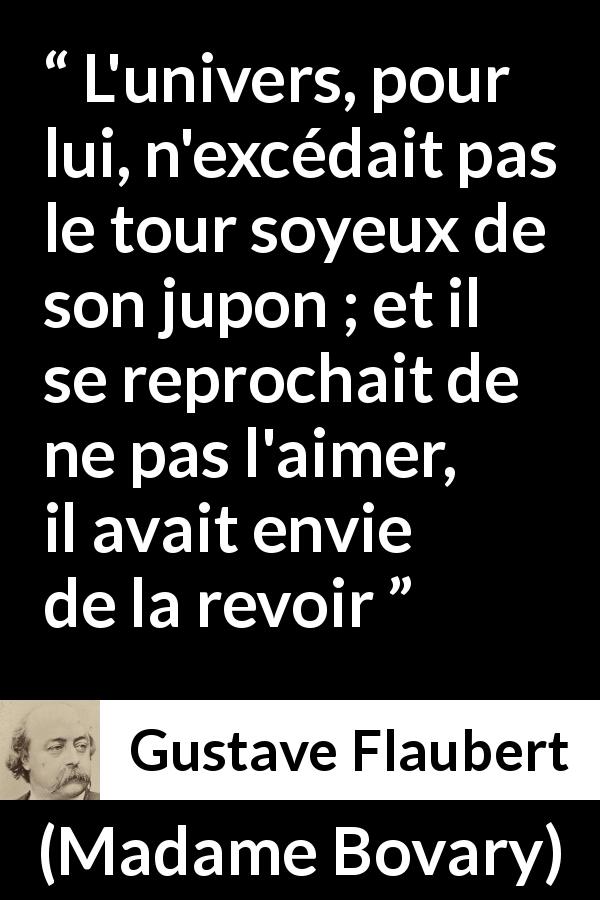 Citation de Gustave Flaubert sur l'obsession tirée de Madame Bovary - L'univers, pour lui, n'excédait pas le tour soyeux de son jupon ; et il se reprochait de ne pas l'aimer, il avait envie de la revoir
