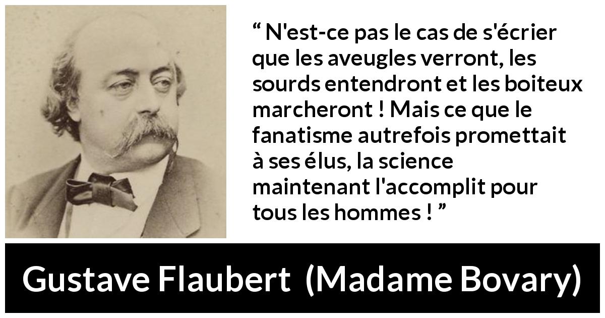 Citation de Gustave Flaubert sur la religion tirée de Madame Bovary - N'est-ce pas le cas de s'écrier que les aveugles verront, les sourds entendront et les boiteux marcheront ! Mais ce que le fanatisme autrefois promettait à ses élus, la science maintenant l'accomplit pour tous les hommes !
