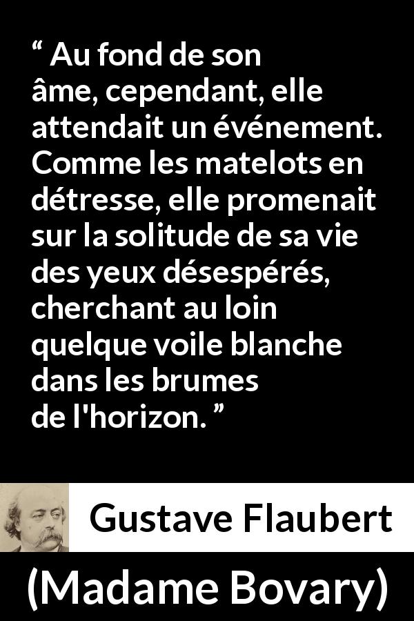 Citation de Gustave Flaubert sur la solitude tirée de Madame Bovary - Au fond de son âme, cependant, elle attendait un événement. Comme les matelots en détresse, elle promenait sur la solitude de sa vie des yeux désespérés, cherchant au loin quelque voile blanche dans les brumes de l'horizon.
