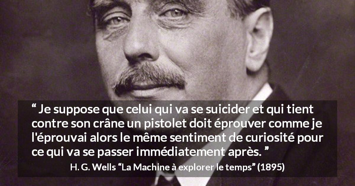 Citation de H. G. Wells sur la curiosité tirée de La Machine à explorer le temps - Je suppose que celui qui va se suicider et qui tient contre son crâne un pistolet doit éprouver comme je l'éprouvai alors le même sentiment de curiosité pour ce qui va se passer immédiatement après.