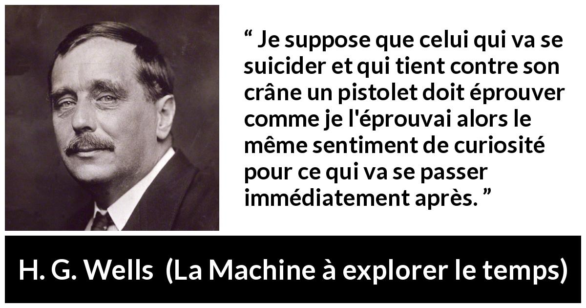 Citation de H. G. Wells sur la curiosité tirée de La Machine à explorer le temps - Je suppose que celui qui va se suicider et qui tient contre son crâne un pistolet doit éprouver comme je l'éprouvai alors le même sentiment de curiosité pour ce qui va se passer immédiatement après.