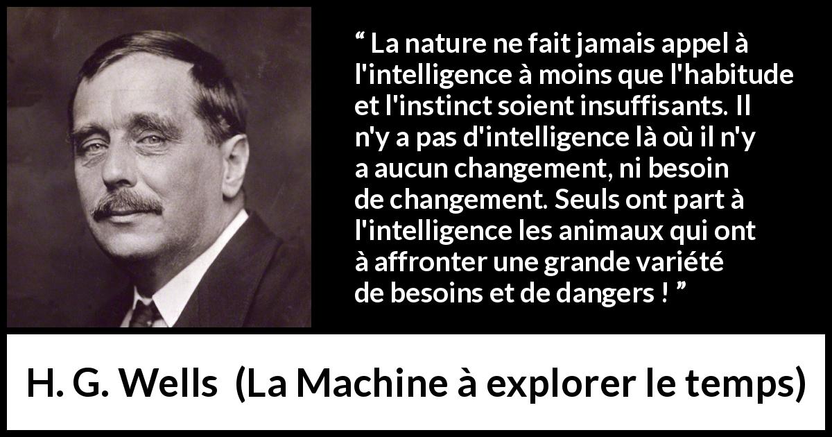 Citation de H. G. Wells sur l'intelligence tirée de La Machine à explorer le temps - La nature ne fait jamais appel à l'intelligence à moins que l'habitude et l'instinct soient insuffisants. Il n'y a pas d'intelligence là où il n'y a aucun changement, ni besoin de changement. Seuls ont part à l'intelligence les animaux qui ont à affronter une grande variété de besoins et de dangers !