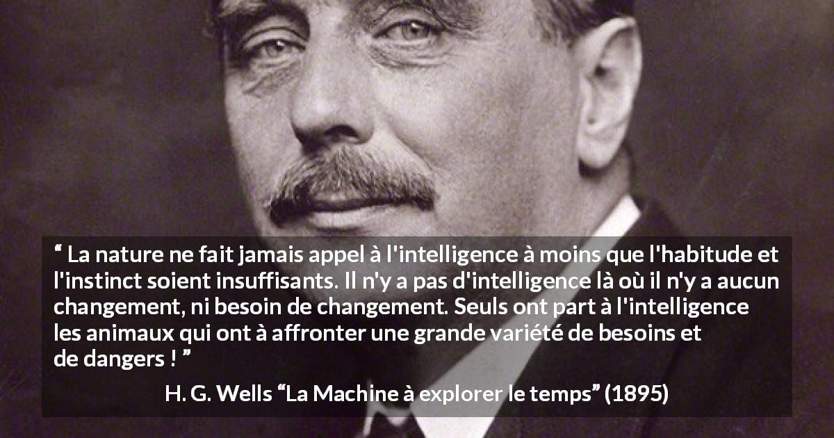 Citation de H. G. Wells sur l'intelligence tirée de La Machine à explorer le temps - La nature ne fait jamais appel à l'intelligence à moins que l'habitude et l'instinct soient insuffisants. Il n'y a pas d'intelligence là où il n'y a aucun changement, ni besoin de changement. Seuls ont part à l'intelligence les animaux qui ont à affronter une grande variété de besoins et de dangers !