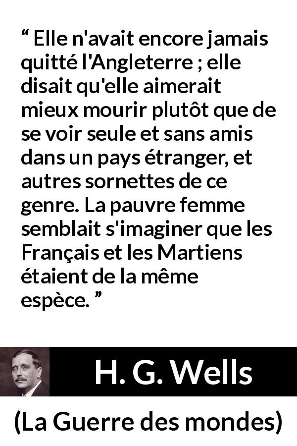 Citation de H. G. Wells sur la peur tirée de La Guerre des mondes - Elle n'avait encore jamais quitté l'Angleterre ; elle disait qu'elle aimerait mieux mourir plutôt que de se voir seule et sans amis dans un pays étranger, et autres sornettes de ce genre. La pauvre femme semblait s'imaginer que les Français et les Martiens étaient de la même espèce.