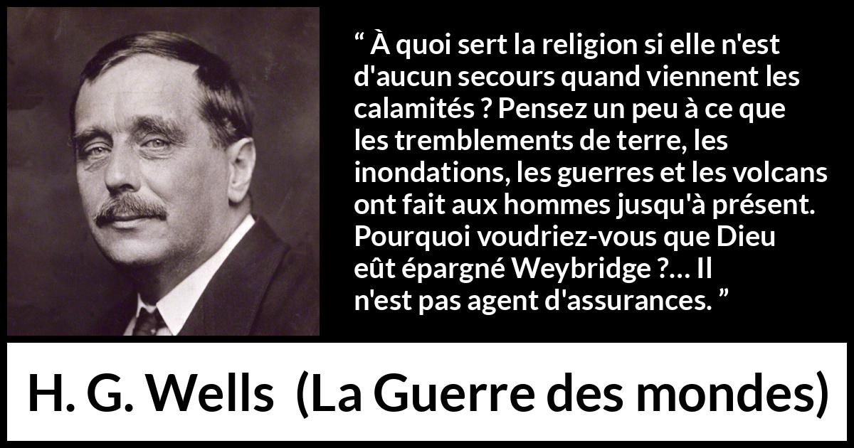 Citation de H. G. Wells sur la religion tirée de La Guerre des mondes - À quoi sert la religion si elle n'est d'aucun secours quand viennent les calamités ? Pensez un peu à ce que les tremblements de terre, les inondations, les guerres et les volcans ont fait aux hommes jusqu'à présent. Pourquoi voudriez-vous que Dieu eût épargné Weybridge ?… Il n'est pas agent d'assurances.