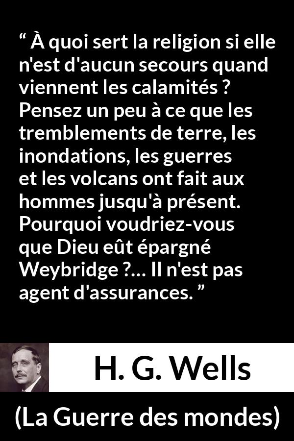 Citation de H. G. Wells sur la religion tirée de La Guerre des mondes - À quoi sert la religion si elle n'est d'aucun secours quand viennent les calamités ? Pensez un peu à ce que les tremblements de terre, les inondations, les guerres et les volcans ont fait aux hommes jusqu'à présent. Pourquoi voudriez-vous que Dieu eût épargné Weybridge ?… Il n'est pas agent d'assurances.