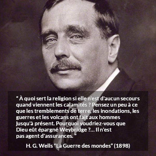 Citation de H. G. Wells sur la religion tirée de La Guerre des mondes - À quoi sert la religion si elle n'est d'aucun secours quand viennent les calamités ? Pensez un peu à ce que les tremblements de terre, les inondations, les guerres et les volcans ont fait aux hommes jusqu'à présent. Pourquoi voudriez-vous que Dieu eût épargné Weybridge ?… Il n'est pas agent d'assurances.