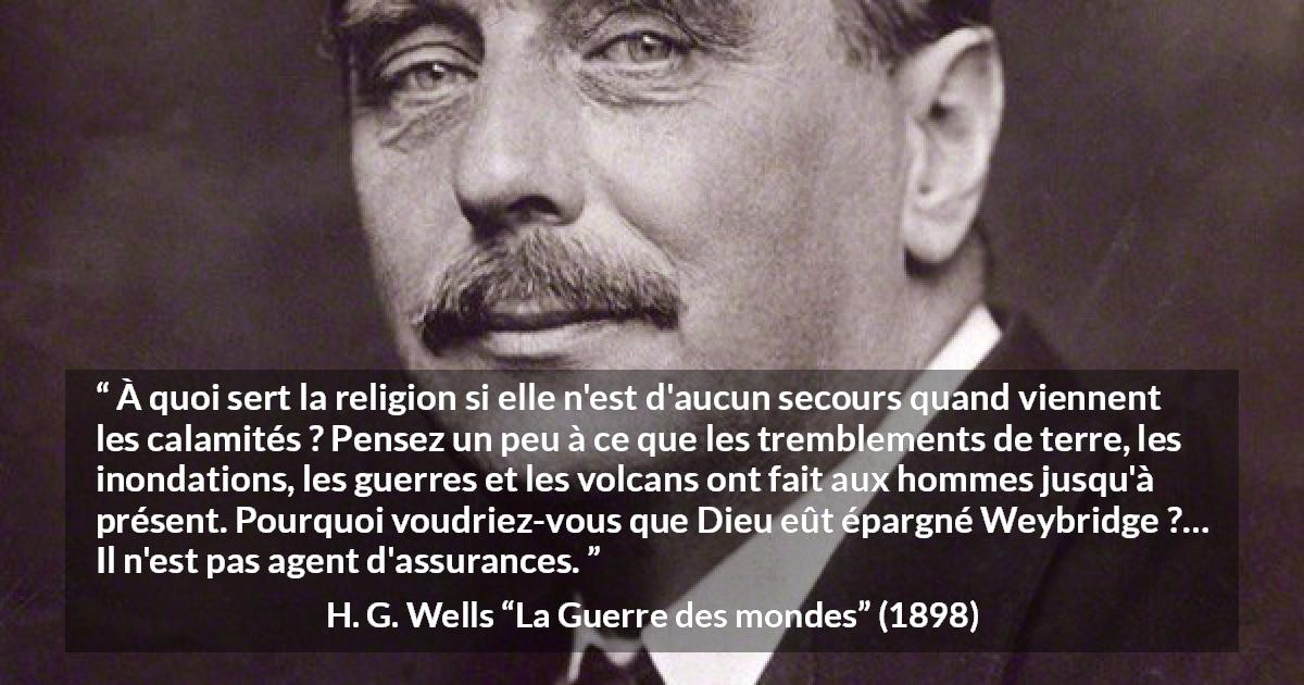 Citation de H. G. Wells sur la religion tirée de La Guerre des mondes - À quoi sert la religion si elle n'est d'aucun secours quand viennent les calamités ? Pensez un peu à ce que les tremblements de terre, les inondations, les guerres et les volcans ont fait aux hommes jusqu'à présent. Pourquoi voudriez-vous que Dieu eût épargné Weybridge ?… Il n'est pas agent d'assurances.
