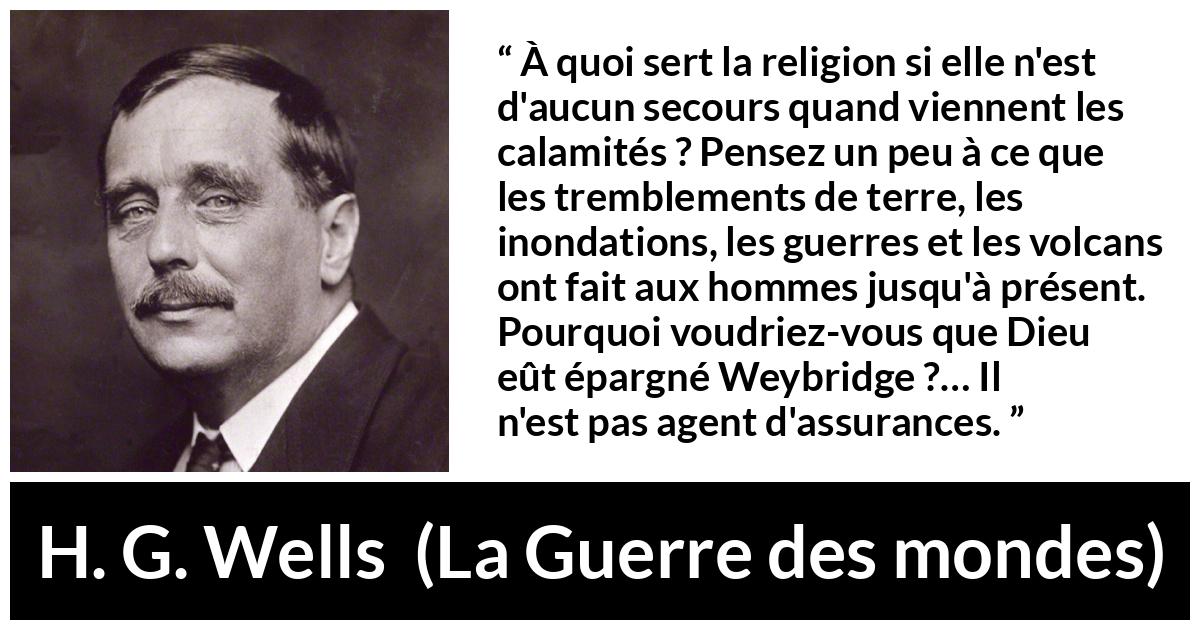 Citation de H. G. Wells sur la religion tirée de La Guerre des mondes - À quoi sert la religion si elle n'est d'aucun secours quand viennent les calamités ? Pensez un peu à ce que les tremblements de terre, les inondations, les guerres et les volcans ont fait aux hommes jusqu'à présent. Pourquoi voudriez-vous que Dieu eût épargné Weybridge ?… Il n'est pas agent d'assurances.