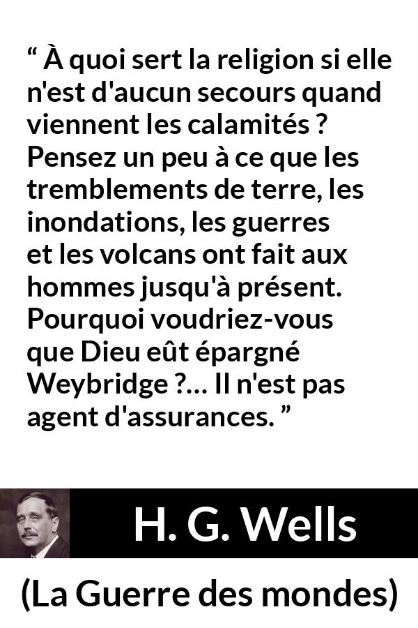 Citation de H. G. Wells sur la religion tirée de La Guerre des mondes - À quoi sert la religion si elle n'est d'aucun secours quand viennent les calamités ? Pensez un peu à ce que les tremblements de terre, les inondations, les guerres et les volcans ont fait aux hommes jusqu'à présent. Pourquoi voudriez-vous que Dieu eût épargné Weybridge ?… Il n'est pas agent d'assurances.