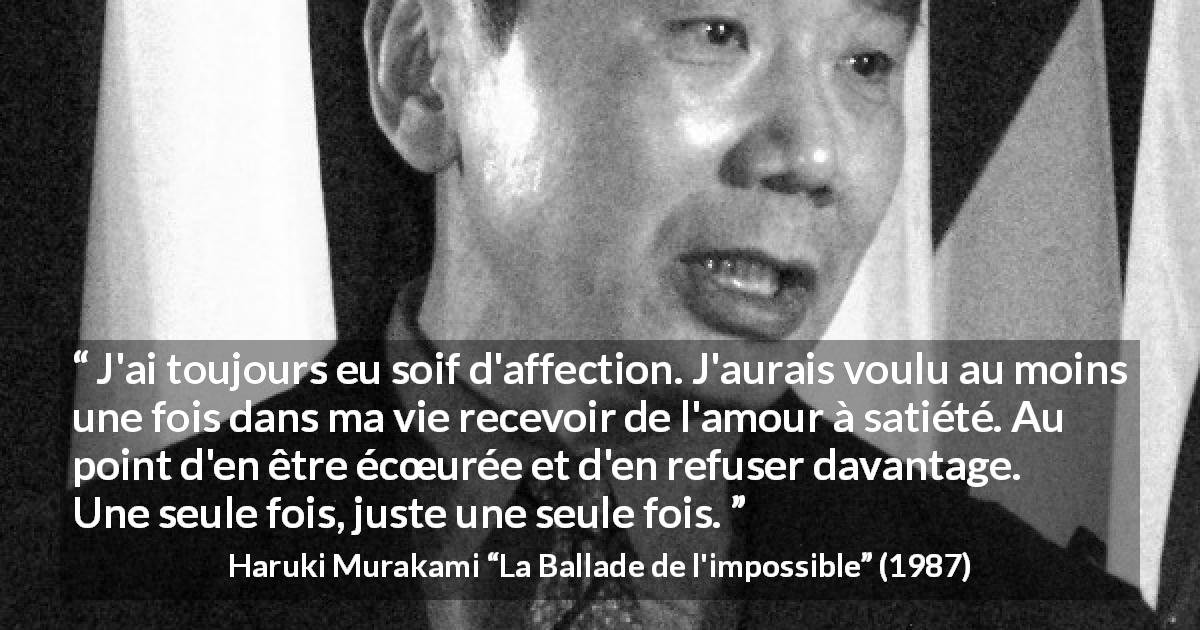 Citation de Haruki Murakami sur l'amour tirée de La Ballade de l'impossible - J'ai toujours eu soif d'affection. J'aurais voulu au moins une fois dans ma vie recevoir de l'amour à satiété. Au point d'en être écœurée et d'en refuser davantage. Une seule fois, juste une seule fois.