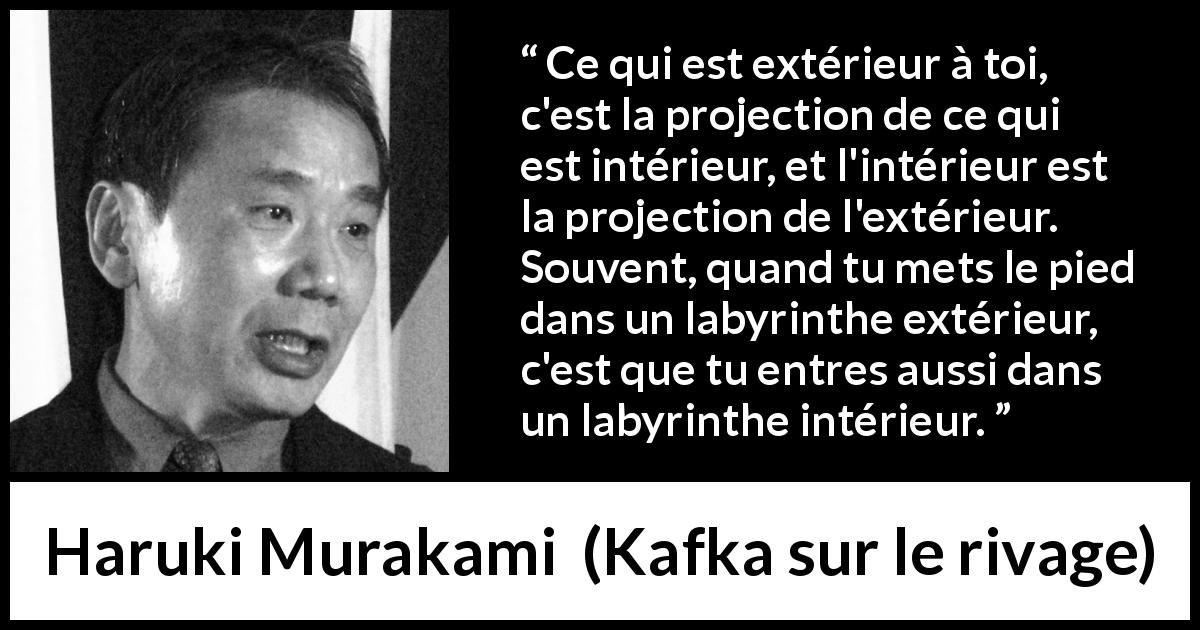 Citation de Haruki Murakami sur extérieur tirée de Kafka sur le rivage - Ce qui est extérieur à toi, c'est la projection de ce qui est intérieur, et l'intérieur est la projection de l'extérieur. Souvent, quand tu mets le pied dans un labyrinthe extérieur, c'est que tu entres aussi dans un labyrinthe intérieur.