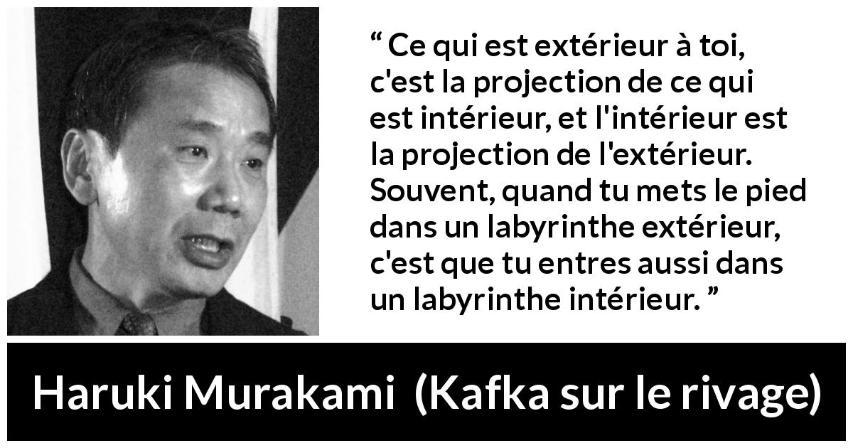 Citation de Haruki Murakami sur extérieur tirée de Kafka sur le rivage - Ce qui est extérieur à toi, c'est la projection de ce qui est intérieur, et l'intérieur est la projection de l'extérieur. Souvent, quand tu mets le pied dans un labyrinthe extérieur, c'est que tu entres aussi dans un labyrinthe intérieur.