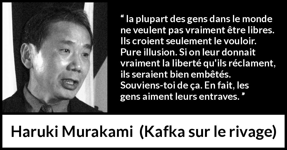 Citation de Haruki Murakami sur les illusions tirée de Kafka sur le rivage - la plupart des gens dans le monde ne veulent pas vraiment être libres. Ils croient seulement le vouloir. Pure illusion. Si on leur donnait vraiment la liberté qu'ils réclament, ils seraient bien embêtés. Souviens-toi de ça. En fait, les gens aiment leurs entraves.