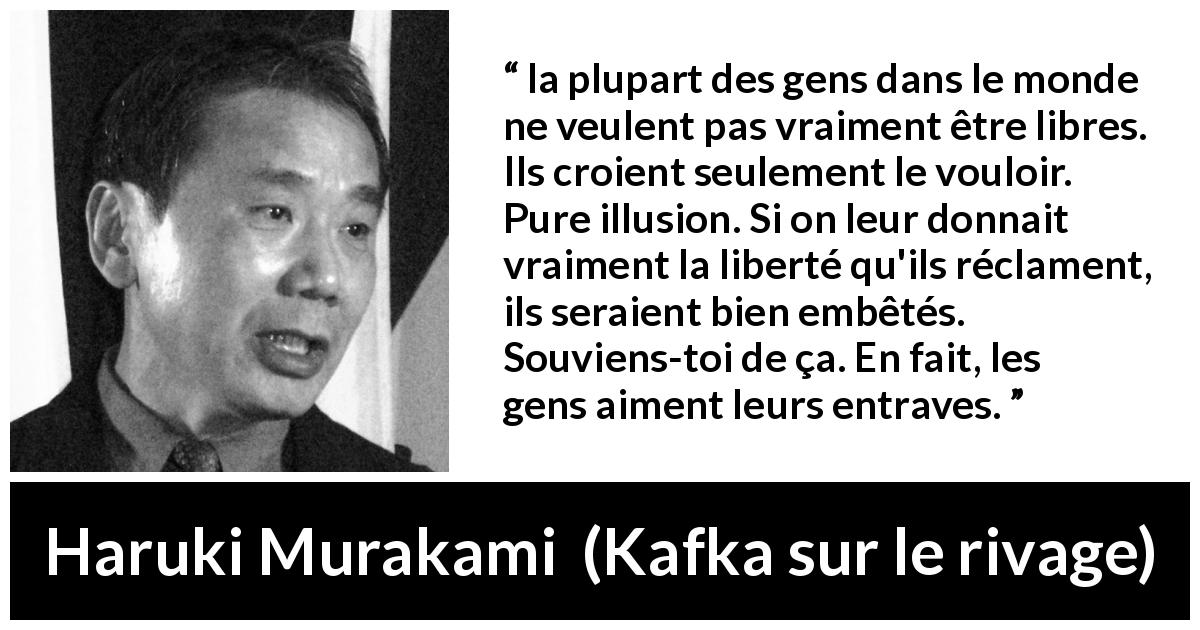 Citation de Haruki Murakami sur les illusions tirée de Kafka sur le rivage - la plupart des gens dans le monde ne veulent pas vraiment être libres. Ils croient seulement le vouloir. Pure illusion. Si on leur donnait vraiment la liberté qu'ils réclament, ils seraient bien embêtés. Souviens-toi de ça. En fait, les gens aiment leurs entraves.