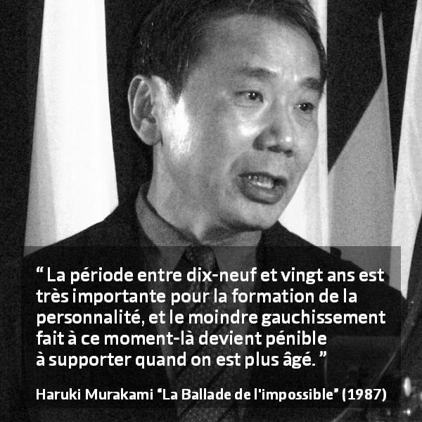 Citation de Haruki Murakami sur la jeunesse tirée de La Ballade de l'impossible - La période entre dix-neuf et vingt ans est très importante pour la formation de la personnalité, et le moindre gauchissement fait à ce moment-là devient pénible à supporter quand on est plus âgé.