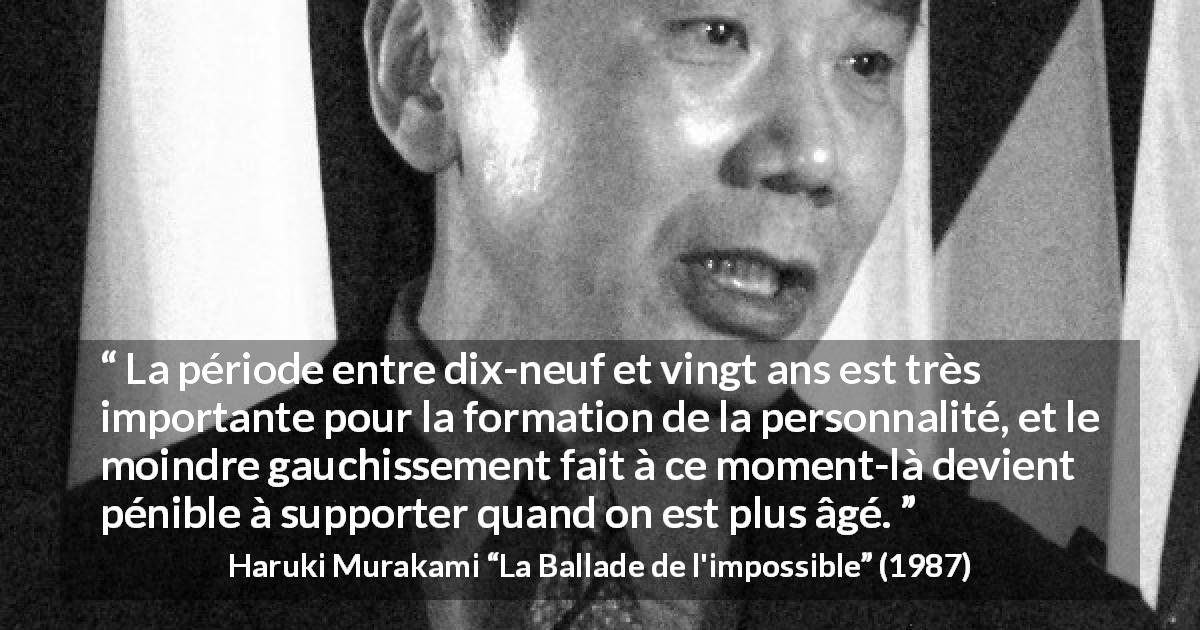 Citation de Haruki Murakami sur la jeunesse tirée de La Ballade de l'impossible - La période entre dix-neuf et vingt ans est très importante pour la formation de la personnalité, et le moindre gauchissement fait à ce moment-là devient pénible à supporter quand on est plus âgé.