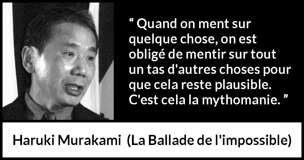 Citation de Haruki Murakami sur le mensonge tirée de La Ballade de l'impossible - Quand on ment sur quelque chose, on est obligé de mentir sur tout un tas d'autres choses pour que cela reste plausible. C'est cela la mythomanie.