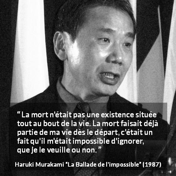 Citation de Haruki Murakami sur la mort tirée de La Ballade de l'impossible - La mort n'était pas une existence située tout au bout de la vie. La mort faisait déjà partie de ma vie dès le départ, c'était un fait qu'il m'était impossible d'ignorer, que je le veuille ou non.