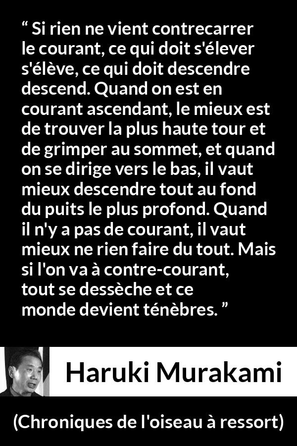 Citation de Haruki Murakami sur les ténèbres tirée de Chroniques de l'oiseau à ressort - Si rien ne vient contrecarrer le courant, ce qui doit s'élever s'élève, ce qui doit descendre descend. Quand on est en courant ascendant, le mieux est de trouver la plus haute tour et de grimper au sommet, et quand on se dirige vers le bas, il vaut mieux descendre tout au fond du puits le plus profond. Quand il n'y a pas de courant, il vaut mieux ne rien faire du tout. Mais si l'on va à contre-courant, tout se dessèche et ce monde devient ténèbres.