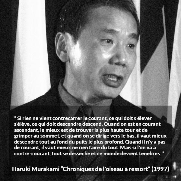 Citation de Haruki Murakami sur les ténèbres tirée de Chroniques de l'oiseau à ressort - Si rien ne vient contrecarrer le courant, ce qui doit s'élever s'élève, ce qui doit descendre descend. Quand on est en courant ascendant, le mieux est de trouver la plus haute tour et de grimper au sommet, et quand on se dirige vers le bas, il vaut mieux descendre tout au fond du puits le plus profond. Quand il n'y a pas de courant, il vaut mieux ne rien faire du tout. Mais si l'on va à contre-courant, tout se dessèche et ce monde devient ténèbres.