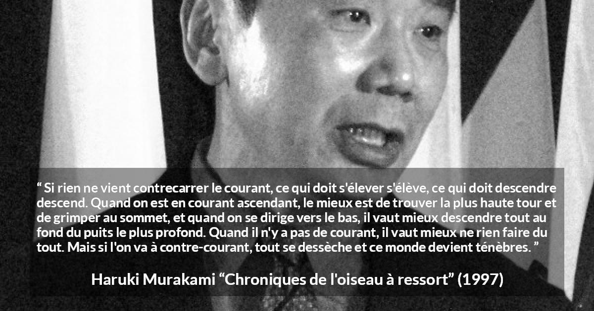 Citation de Haruki Murakami sur les ténèbres tirée de Chroniques de l'oiseau à ressort - Si rien ne vient contrecarrer le courant, ce qui doit s'élever s'élève, ce qui doit descendre descend. Quand on est en courant ascendant, le mieux est de trouver la plus haute tour et de grimper au sommet, et quand on se dirige vers le bas, il vaut mieux descendre tout au fond du puits le plus profond. Quand il n'y a pas de courant, il vaut mieux ne rien faire du tout. Mais si l'on va à contre-courant, tout se dessèche et ce monde devient ténèbres.
