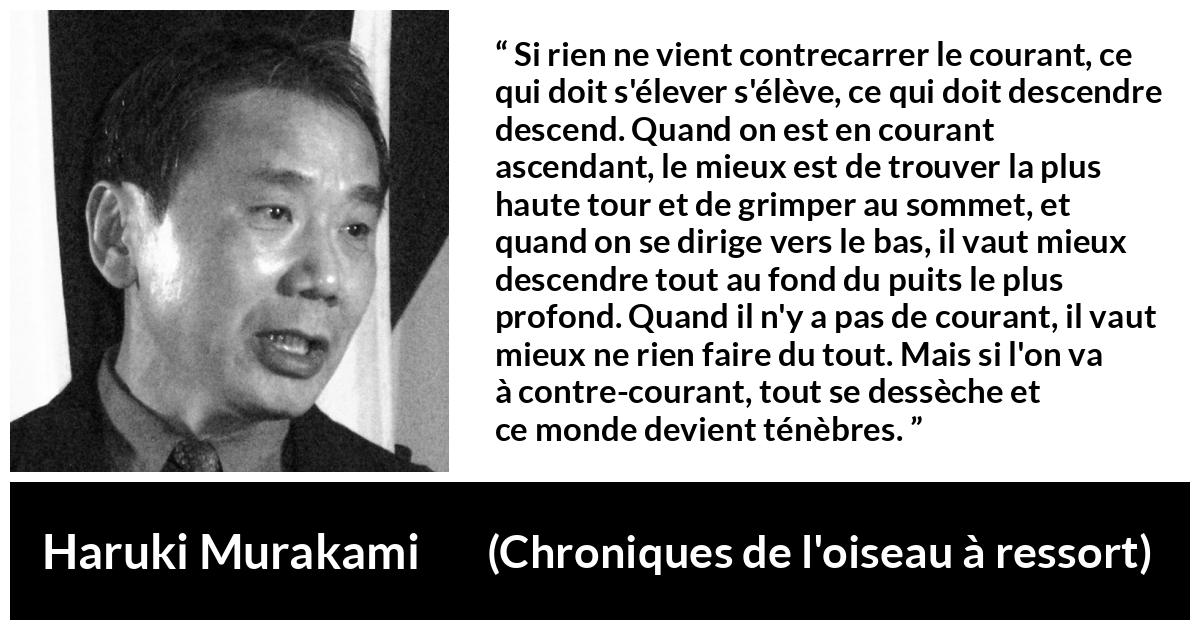 Citation de Haruki Murakami sur les ténèbres tirée de Chroniques de l'oiseau à ressort - Si rien ne vient contrecarrer le courant, ce qui doit s'élever s'élève, ce qui doit descendre descend. Quand on est en courant ascendant, le mieux est de trouver la plus haute tour et de grimper au sommet, et quand on se dirige vers le bas, il vaut mieux descendre tout au fond du puits le plus profond. Quand il n'y a pas de courant, il vaut mieux ne rien faire du tout. Mais si l'on va à contre-courant, tout se dessèche et ce monde devient ténèbres.