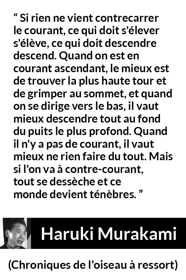 Citation de Haruki Murakami sur les ténèbres tirée de Chroniques de l'oiseau à ressort - Si rien ne vient contrecarrer le courant, ce qui doit s'élever s'élève, ce qui doit descendre descend. Quand on est en courant ascendant, le mieux est de trouver la plus haute tour et de grimper au sommet, et quand on se dirige vers le bas, il vaut mieux descendre tout au fond du puits le plus profond. Quand il n'y a pas de courant, il vaut mieux ne rien faire du tout. Mais si l'on va à contre-courant, tout se dessèche et ce monde devient ténèbres.