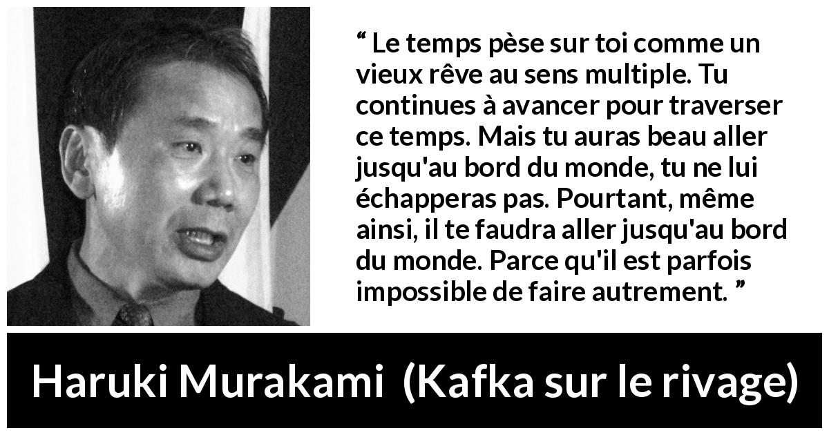 Citation de Haruki Murakami sur le temps tirée de Kafka sur le rivage - Le temps pèse sur toi comme un vieux rêve au sens multiple. Tu continues à avancer pour traverser ce temps. Mais tu auras beau aller jusqu'au bord du monde, tu ne lui échapperas pas. Pourtant, même ainsi, il te faudra aller jusqu'au bord du monde. Parce qu'il est parfois impossible de faire autrement.