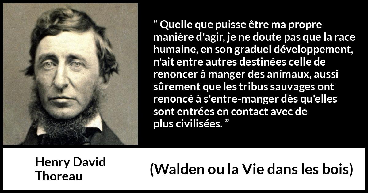 Citation de Henry David Thoreau sur la civilisation tirée de Walden ou la Vie dans les bois - Quelle que puisse être ma propre manière d'agir, je ne doute pas que la race humaine, en son graduel développement, n'ait entre autres destinées celle de renoncer à manger des animaux, aussi sûrement que les tribus sauvages ont renoncé à s'entre-manger dès qu'elles sont entrées en contact avec de plus civilisées.