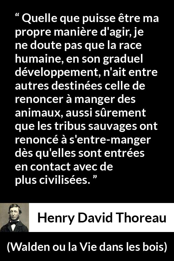 Citation de Henry David Thoreau sur la civilisation tirée de Walden ou la Vie dans les bois - Quelle que puisse être ma propre manière d'agir, je ne doute pas que la race humaine, en son graduel développement, n'ait entre autres destinées celle de renoncer à manger des animaux, aussi sûrement que les tribus sauvages ont renoncé à s'entre-manger dès qu'elles sont entrées en contact avec de plus civilisées.