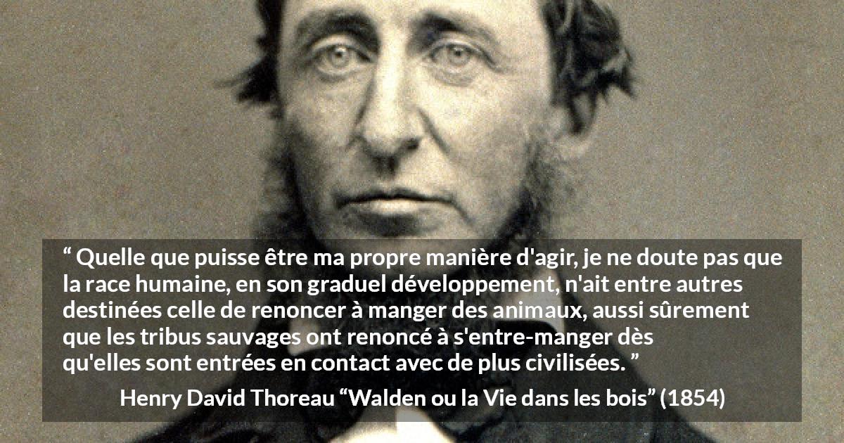 Citation de Henry David Thoreau sur la civilisation tirée de Walden ou la Vie dans les bois - Quelle que puisse être ma propre manière d'agir, je ne doute pas que la race humaine, en son graduel développement, n'ait entre autres destinées celle de renoncer à manger des animaux, aussi sûrement que les tribus sauvages ont renoncé à s'entre-manger dès qu'elles sont entrées en contact avec de plus civilisées.