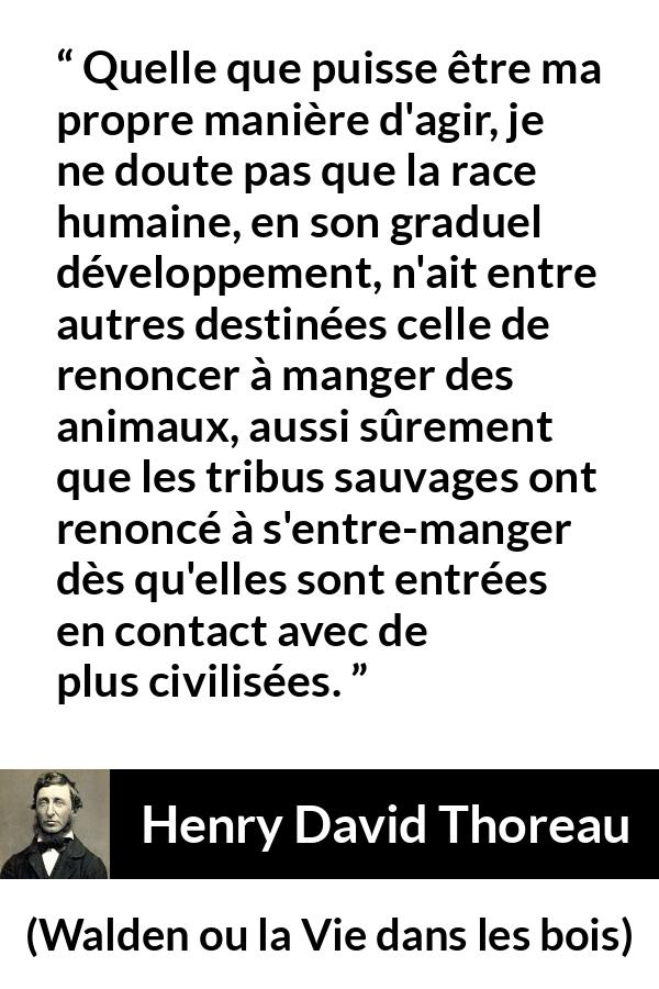 Citation de Henry David Thoreau sur la civilisation tirée de Walden ou la Vie dans les bois - Quelle que puisse être ma propre manière d'agir, je ne doute pas que la race humaine, en son graduel développement, n'ait entre autres destinées celle de renoncer à manger des animaux, aussi sûrement que les tribus sauvages ont renoncé à s'entre-manger dès qu'elles sont entrées en contact avec de plus civilisées.