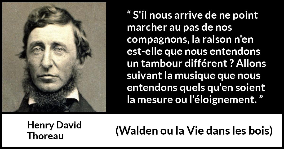 Citation de Henry David Thoreau sur l'individualité tirée de Walden ou la Vie dans les bois - S'il nous arrive de ne point marcher au pas de nos compagnons, la raison n'en est-elle que nous entendons un tambour différent ? Allons suivant la musique que nous entendons quels qu'en soient la mesure ou l'éloignement.