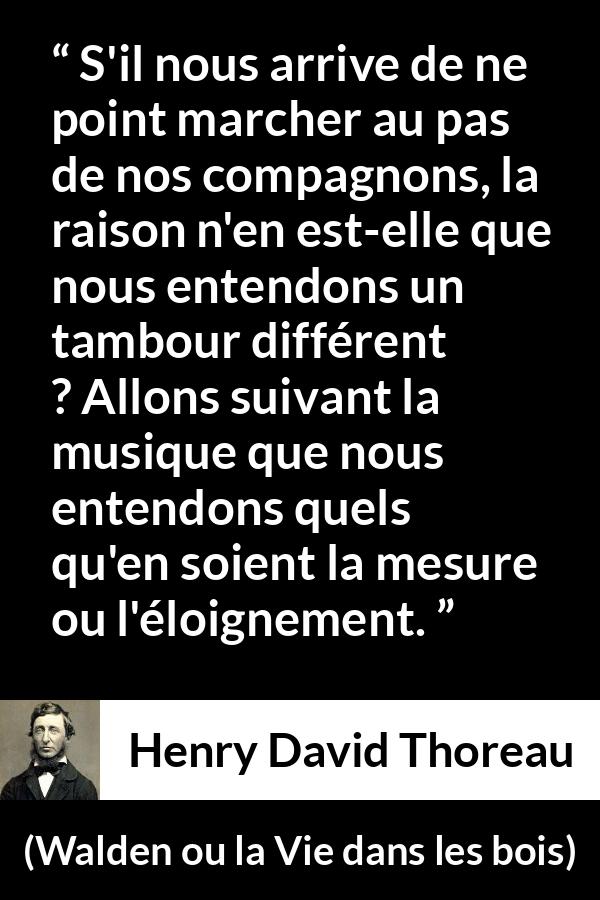 Citation de Henry David Thoreau sur l'individualité tirée de Walden ou la Vie dans les bois - S'il nous arrive de ne point marcher au pas de nos compagnons, la raison n'en est-elle que nous entendons un tambour différent ? Allons suivant la musique que nous entendons quels qu'en soient la mesure ou l'éloignement.