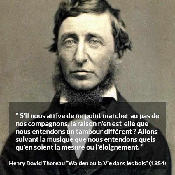 Citation de Henry David Thoreau sur l'individualité tirée de Walden ou la Vie dans les bois - S'il nous arrive de ne point marcher au pas de nos compagnons, la raison n'en est-elle que nous entendons un tambour différent ? Allons suivant la musique que nous entendons quels qu'en soient la mesure ou l'éloignement.