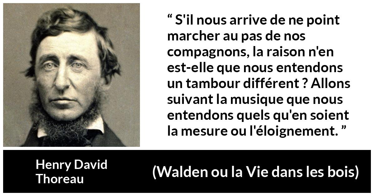 Citation de Henry David Thoreau sur l'individualité tirée de Walden ou la Vie dans les bois - S'il nous arrive de ne point marcher au pas de nos compagnons, la raison n'en est-elle que nous entendons un tambour différent ? Allons suivant la musique que nous entendons quels qu'en soient la mesure ou l'éloignement.