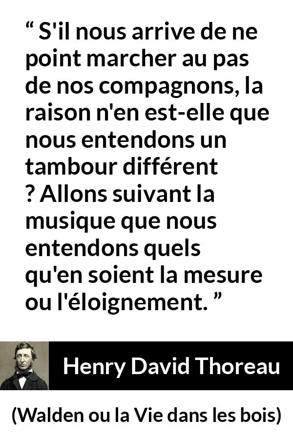 Citation de Henry David Thoreau sur l'individualité tirée de Walden ou la Vie dans les bois - S'il nous arrive de ne point marcher au pas de nos compagnons, la raison n'en est-elle que nous entendons un tambour différent ? Allons suivant la musique que nous entendons quels qu'en soient la mesure ou l'éloignement.