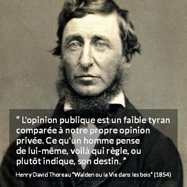 Citation de Henry David Thoreau sur l'opinion tirée de Walden ou la Vie dans les bois - L'opinion publique est un faible tyran comparée à notre propre opinion privée. Ce qu'un homme pense de lui-même, voilà qui règle, ou plutôt indique, son destin.