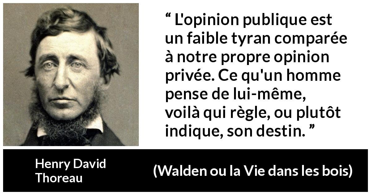 Citation de Henry David Thoreau sur l'opinion tirée de Walden ou la Vie dans les bois - L'opinion publique est un faible tyran comparée à notre propre opinion privée. Ce qu'un homme pense de lui-même, voilà qui règle, ou plutôt indique, son destin.