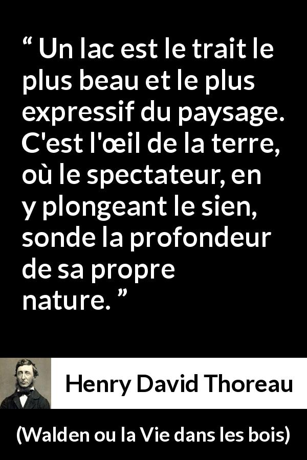 Citation de Henry David Thoreau sur la profondeur tirée de Walden ou la Vie dans les bois - Un lac est le trait le plus beau et le plus expressif du paysage. C'est l'œil de la terre, où le spectateur, en y plongeant le sien, sonde la profondeur de sa propre nature.