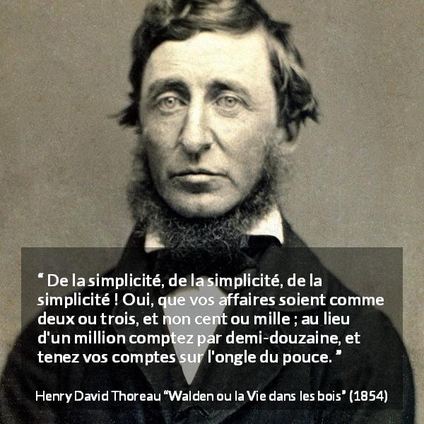 Citation de Henry David Thoreau sur la simplicité tirée de Walden ou la Vie dans les bois - De la simplicité, de la simplicité, de la simplicité ! Oui, que vos affaires soient comme deux ou trois, et non cent ou mille ; au lieu d'un million comptez par demi-douzaine, et tenez vos comptes sur l'ongle du pouce.