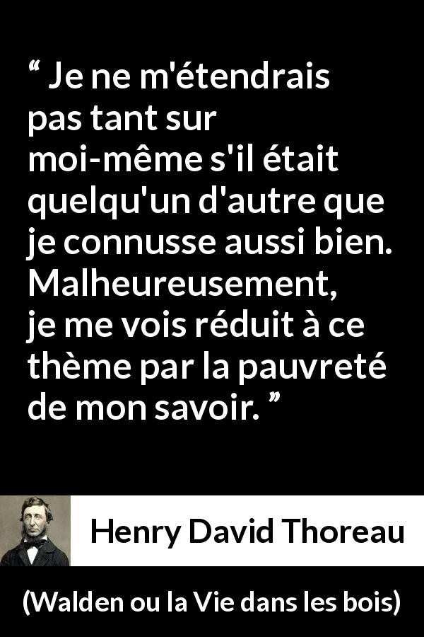 Citation de Henry David Thoreau sur soi tirée de Walden ou la Vie dans les bois - Je ne m'étendrais pas tant sur moi-même s'il était quelqu'un d'autre que je connusse aussi bien. Malheureusement, je me vois réduit à ce thème par la pauvreté de mon savoir.