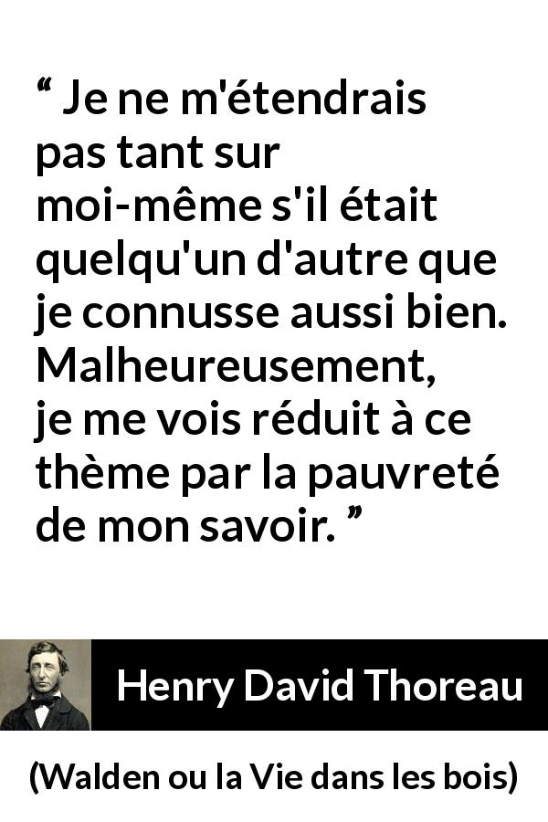 Citation de Henry David Thoreau sur soi tirée de Walden ou la Vie dans les bois - Je ne m'étendrais pas tant sur moi-même s'il était quelqu'un d'autre que je connusse aussi bien. Malheureusement, je me vois réduit à ce thème par la pauvreté de mon savoir.