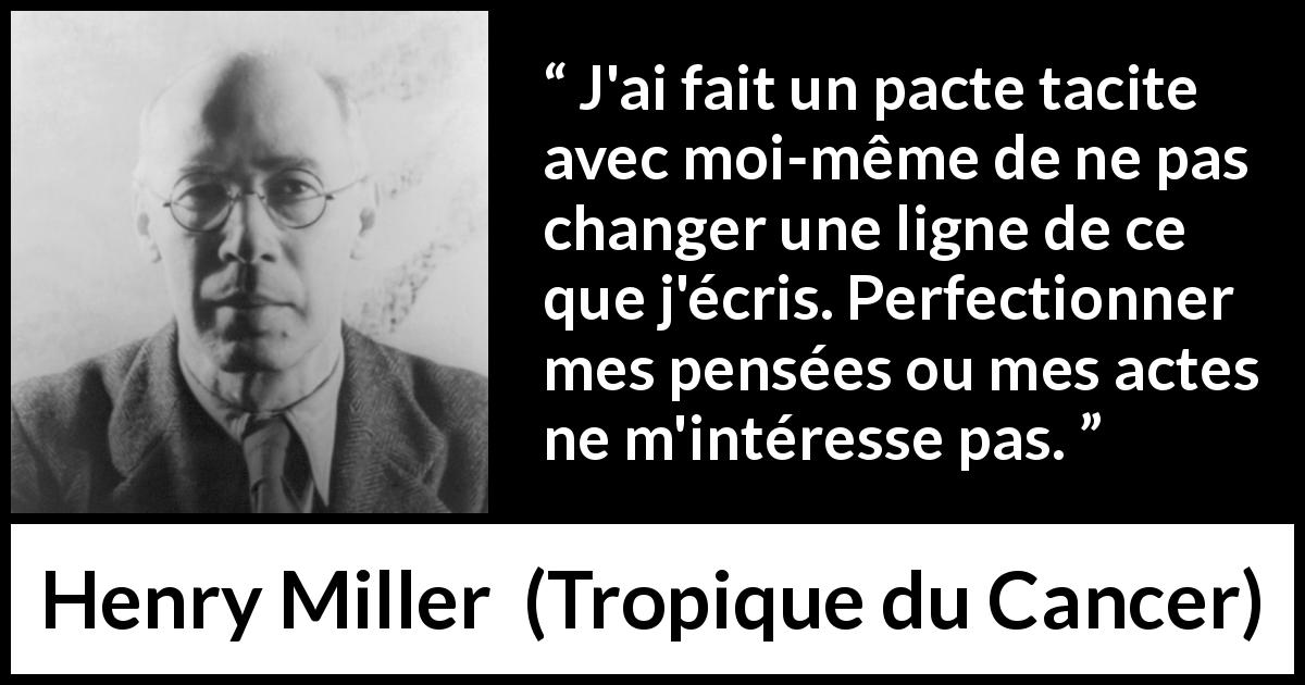 Citation de Henry Miller sur l'écriture tirée de Tropique du Cancer - J'ai fait un pacte tacite avec moi-même de ne pas changer une ligne de ce que j'écris. Perfectionner mes pensées ou mes actes ne m'intéresse pas.