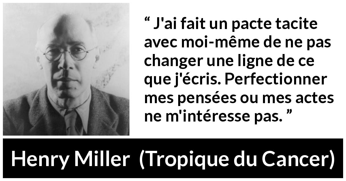 Citation de Henry Miller sur l'écriture tirée de Tropique du Cancer - J'ai fait un pacte tacite avec moi-même de ne pas changer une ligne de ce que j'écris. Perfectionner mes pensées ou mes actes ne m'intéresse pas.